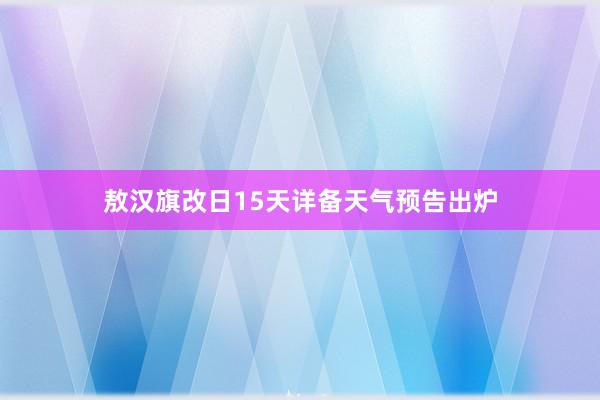 敖汉旗改日15天详备天气预告出炉