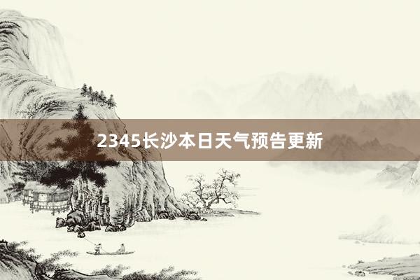 2345长沙本日天气预告更新